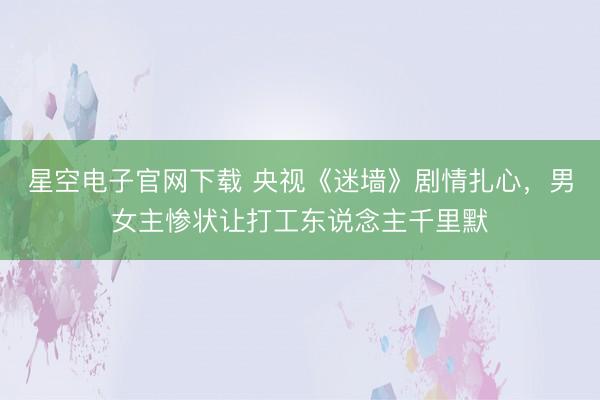 星空电子官网下载 央视《迷墙》剧情扎心,男女主惨状让打工东说念主千里默