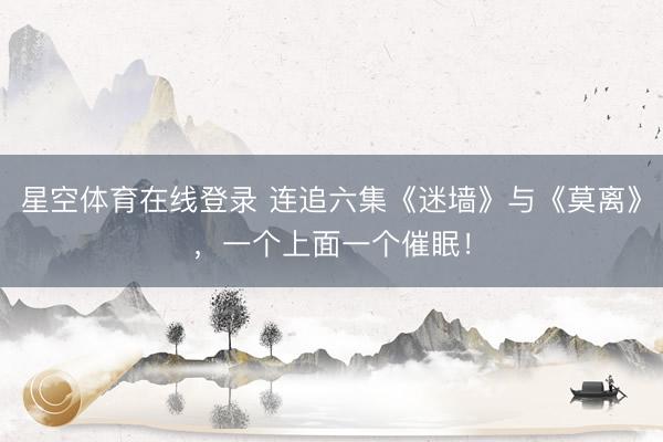 星空体育在线登录 连追六集《迷墙》与《莫离》,一个上面一个催眠!