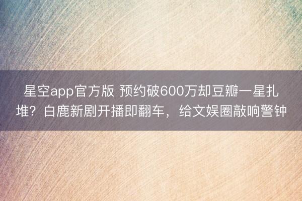 星空app官方版 预约破600万却豆瓣一星扎堆?白鹿新剧开播即翻车,给文娱圈敲响警钟