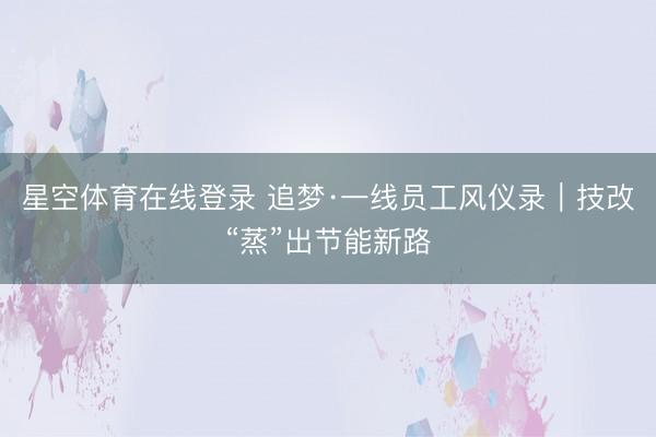 星空体育在线登录 追梦·一线员工风仪录|技改“蒸”出节能新路