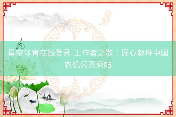 星空体育在线登录 工作者之歌｜匠心栽种中国农机闪亮柬帖