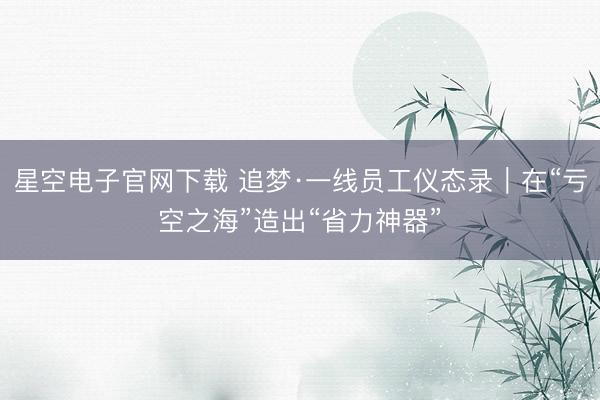 星空电子官网下载 追梦·一线员工仪态录|在“亏空之海”造出“省力神器”