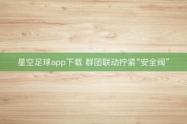 星空足球app下载 群团联动拧紧“安全阀”