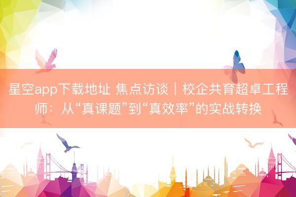 星空app下载地址 焦点访谈|校企共育超卓工程师:从“真课题”到“真效率”的实战转换