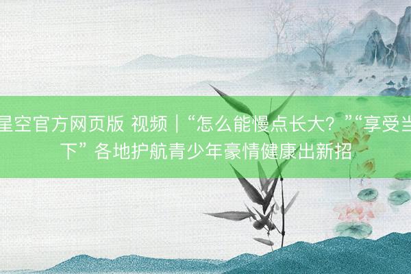 星空官方网页版 视频|“怎么能慢点长大?”“享受当下” 各地护航青少年豪情健康出新招