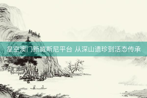 星空澳门新威斯尼平台 从深山遗珍到活态传承