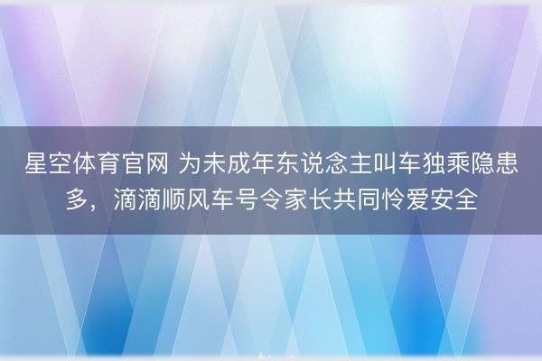 星空体育官网 为未成年东说念主叫车独乘隐患多,滴滴顺风车号令家长共同怜爱安全