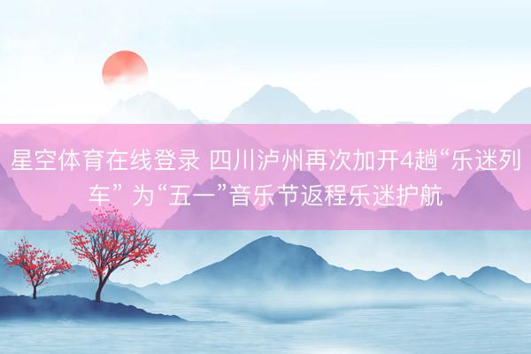 星空体育在线登录 四川泸州再次加开4趟“乐迷列车” 为“五一”音乐节返程乐迷护航