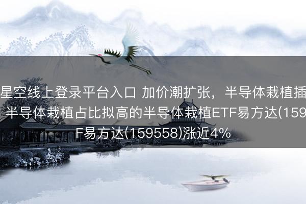 星空线上登录平台入口 加价潮扩张,半导体栽植插足卖方市集,半导体栽植占比拟高的半导体栽植ETF易方达(159558)涨近4%