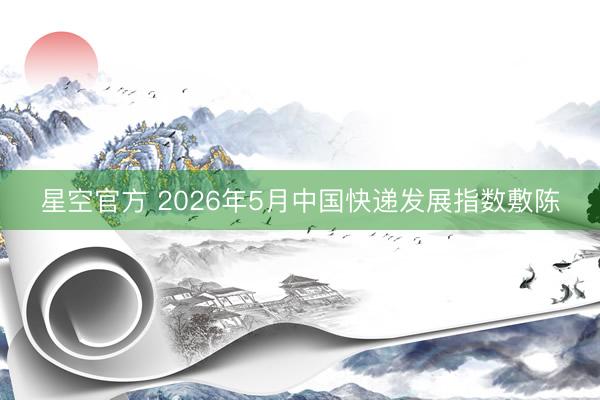 星空官方 2026年5月中国快递发展指数敷陈