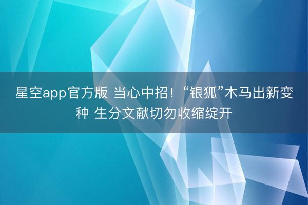 星空app官方版 当心中招!“银狐”木马出新变种 生分文献切勿收缩绽开