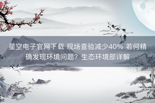 星空电子官网下载 现场查验减少40% 若何精确发现环境问题?生态环境部详解