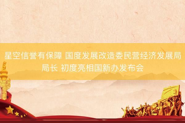 星空信誉有保障 国度发展改造委民营经济发展局局长 初度亮相国新办发布会