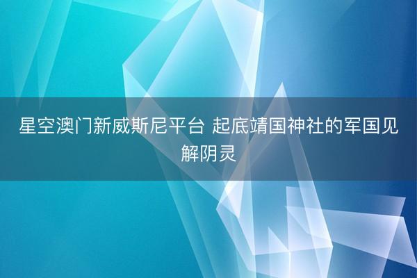 星空澳门新威斯尼平台 起底靖国神社的军国见解阴灵