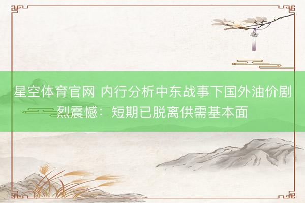 星空体育官网 内行分析中东战事下国外油价剧烈震憾:短期已脱离供需基本面