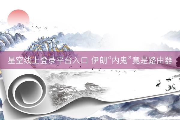 星空线上登录平台入口 伊朗“内鬼”竟是路由器