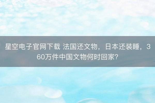星空电子官网下载 法国还文物,日本还装睡,360万件中国文物何时回家?