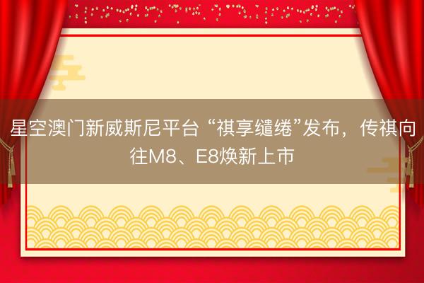 星空澳门新威斯尼平台 “祺享缱绻”发布，传祺向往M8、E8焕新上市