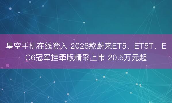 星空手机在线登入 2026款蔚来ET5、ET5T、EC6冠军挂牵版精采上市 20.5万元起
