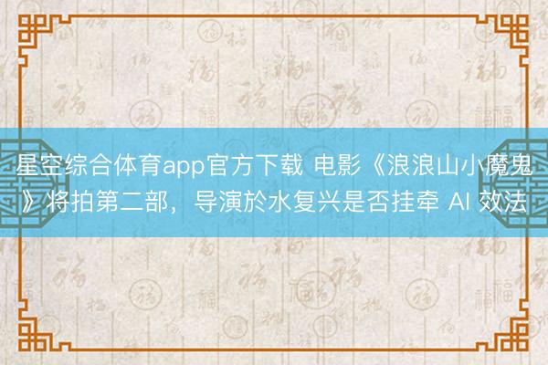 星空综合体育app官方下载 电影《浪浪山小魔鬼》将拍第二部,导演於水复兴是否挂牵 AI 效法