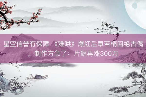 星空信誉有保障 《难哄》爆红后章若楠回绝古偶,制作方急了:片酬再涨300万
