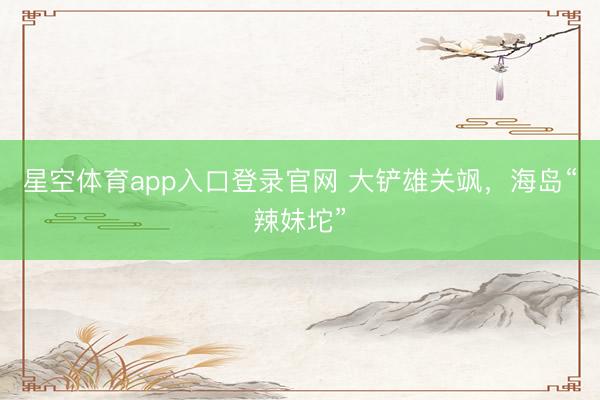 星空体育app入口登录官网 大铲雄关飒，海岛“辣妹坨”