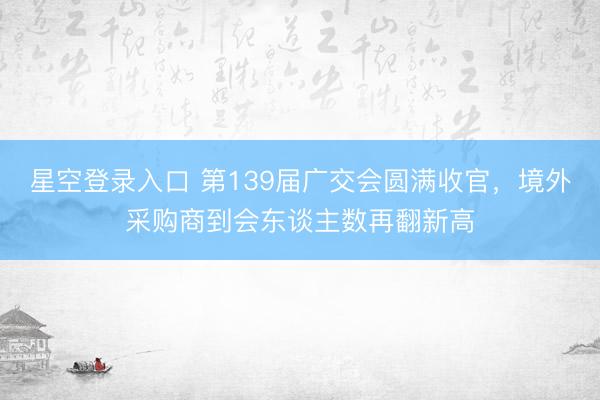 星空登录入口 第139届广交会圆满收官,境外采购商到会东谈主数再翻新高