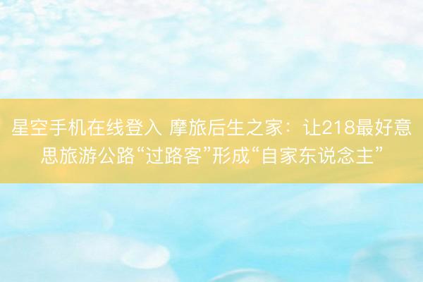 星空手机在线登入 摩旅后生之家:让218最好意思旅游公路“过路客”形成“自家东说念主”