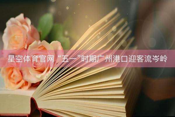 星空体育官网 “五一”时期广州港口迎客流岑岭
