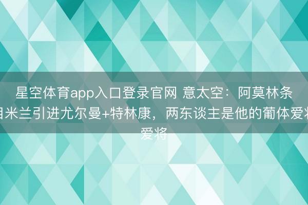 星空体育app入口登录官网 意太空:阿莫林条目米兰引进尤尔曼+特林康,两东谈主是他的葡体爱将