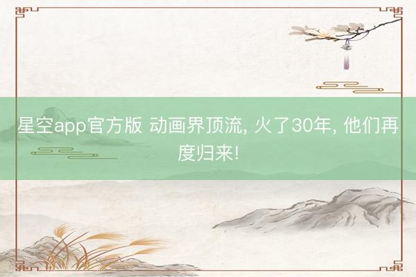 星空app官方版 动画界顶流, 火了30年, 他们再度归来!