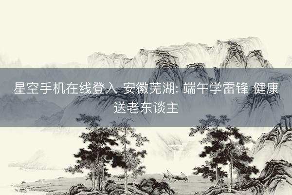 星空手机在线登入 安徽芜湖: 端午学雷锋 健康送老东谈主