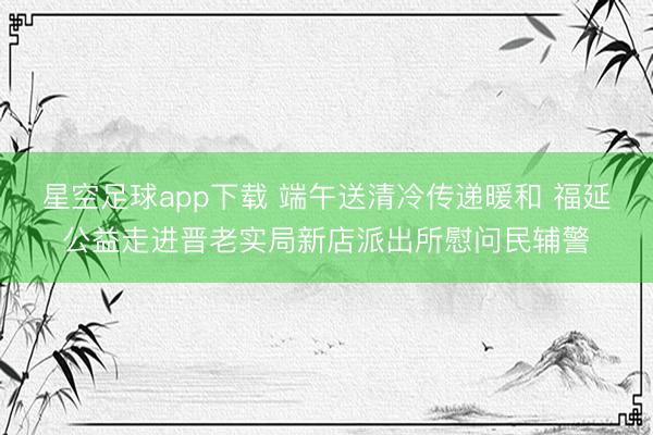 星空足球app下载 端午送清冷传递暖和 福延公益走进晋老实局新店派出所慰问民辅警
