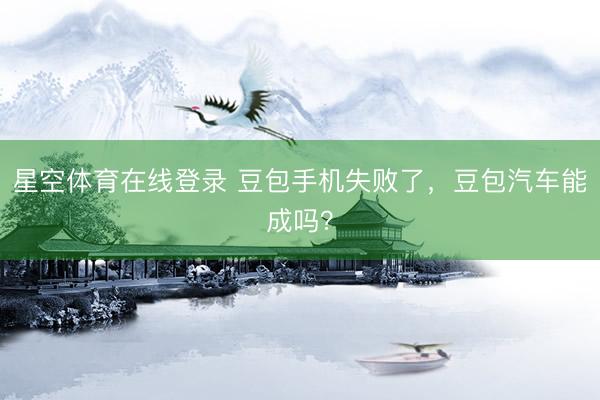 星空体育在线登录 豆包手机失败了,豆包汽车能成吗?