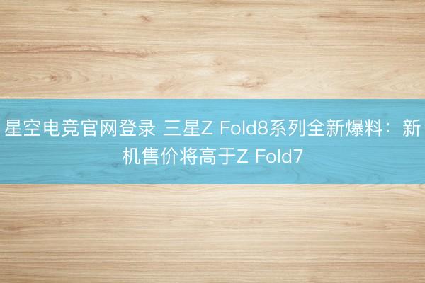 星空电竞官网登录 三星Z Fold8系列全新爆料:新机售价将高于Z Fold7