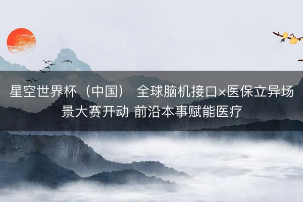 星空世界杯(中国) 全球脑机接口×医保立异场景大赛开动 前沿本事赋能医疗