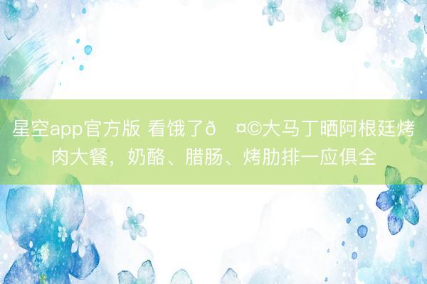 星空app官方版 看饿了🤩大马丁晒阿根廷烤肉大餐,奶酪、腊肠、烤肋排一应俱全